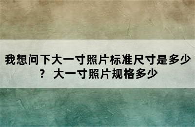 我想问下大一寸照片标准尺寸是多少？ 大一寸照片规格多少